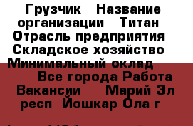 Грузчик › Название организации ­ Титан › Отрасль предприятия ­ Складское хозяйство › Минимальный оклад ­ 15 000 - Все города Работа » Вакансии   . Марий Эл респ.,Йошкар-Ола г.